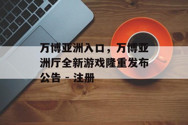 万博亚洲入口，万博亚洲厅全新游戏隆重发布公告 - 注册